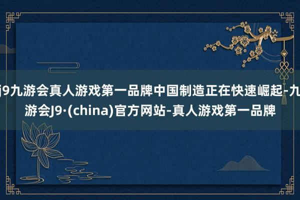 j9九游会真人游戏第一品牌中国制造正在快速崛起-九游会J9·(china)官方网站-真人游戏第一品牌