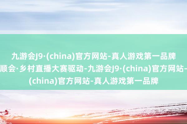 九游会J9·(china)官方网站-真人游戏第一品牌跟着广东省农事通顺会·乡村直播大赛驱动-九游会J9·(china)官方网站-真人游戏第一品牌