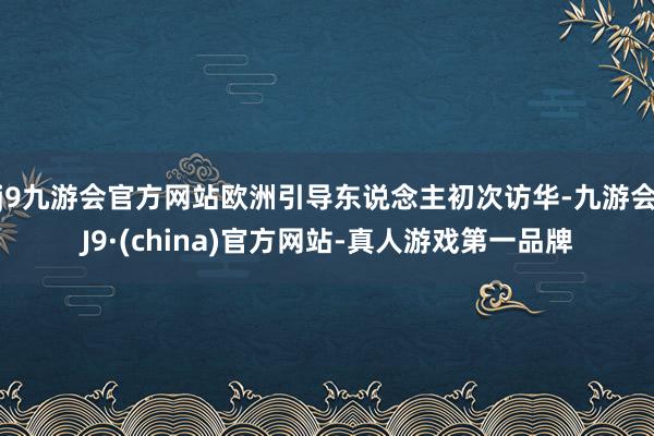 j9九游会官方网站欧洲引导东说念主初次访华-九游会J9·(china)官方网站-真人游戏第一品牌