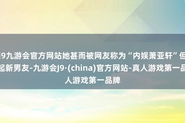 j9九游会官方网站她甚而被网友称为“内娱萧亚轩”但比起新男友-九游会J9·(china)官方网站-真人游戏第一品牌