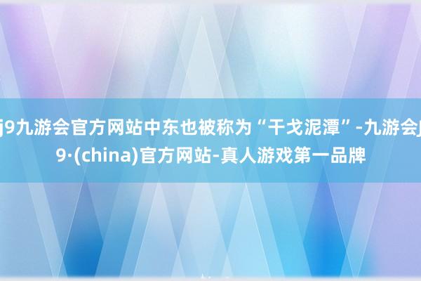 j9九游会官方网站中东也被称为“干戈泥潭”-九游会J9·(china)官方网站-真人游戏第一品牌