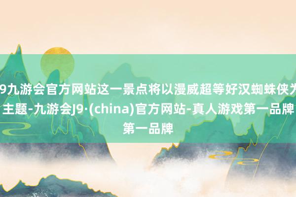 j9九游会官方网站这一景点将以漫威超等好汉蜘蛛侠为主题-九游会J9·(china)官方网站-真人游戏第一品牌