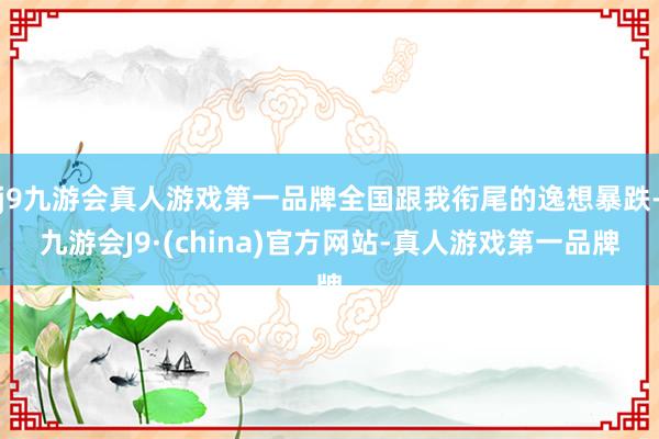 j9九游会真人游戏第一品牌全国跟我衔尾的逸想暴跌-九游会J9·(china)官方网站-真人游戏第一品牌