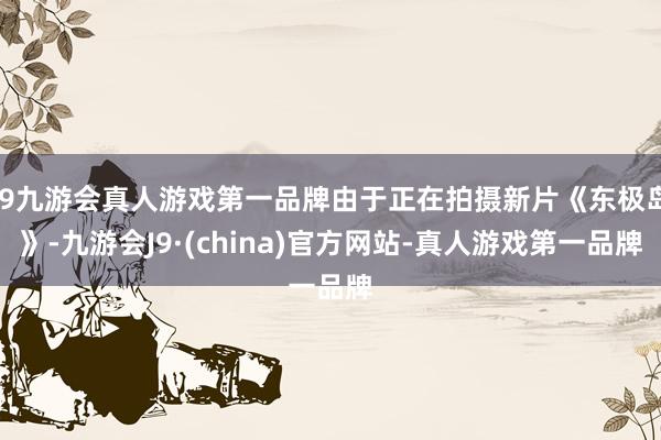 j9九游会真人游戏第一品牌由于正在拍摄新片《东极岛》-九游会J9·(china)官方网站-真人游戏第一品牌