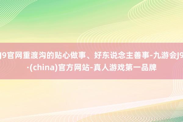 J9官网重渡沟的贴心做事、好东说念主善事-九游会J9·(china)官方网站-真人游戏第一品牌