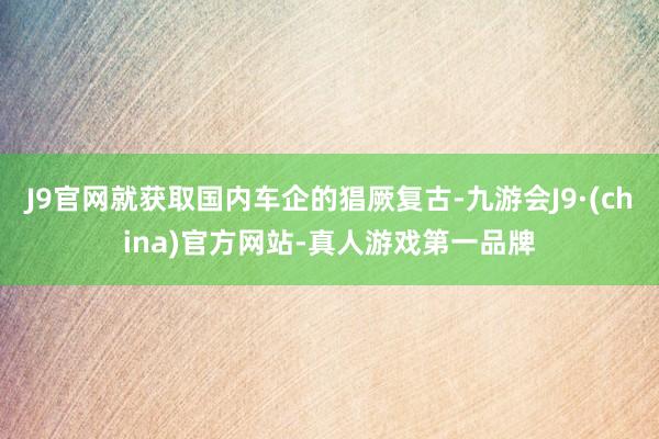 J9官网就获取国内车企的猖厥复古-九游会J9·(china)官方网站-真人游戏第一品牌