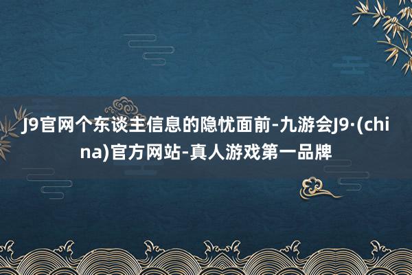 J9官网个东谈主信息的隐忧面前-九游会J9·(china)官方网站-真人游戏第一品牌