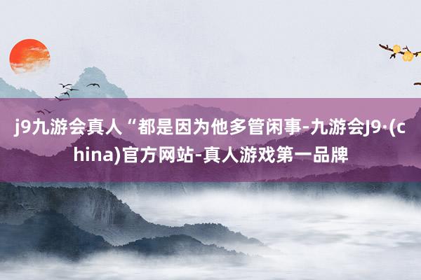 j9九游会真人“都是因为他多管闲事-九游会J9·(china)官方网站-真人游戏第一品牌