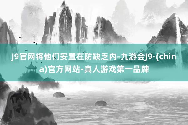 J9官网将他们安置在防缺乏内-九游会J9·(china)官方网站-真人游戏第一品牌