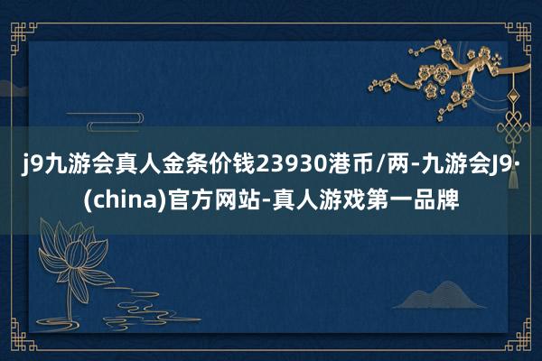 j9九游会真人金条价钱23930港币/两-九游会J9·(china)官方网站-真人游戏第一品牌