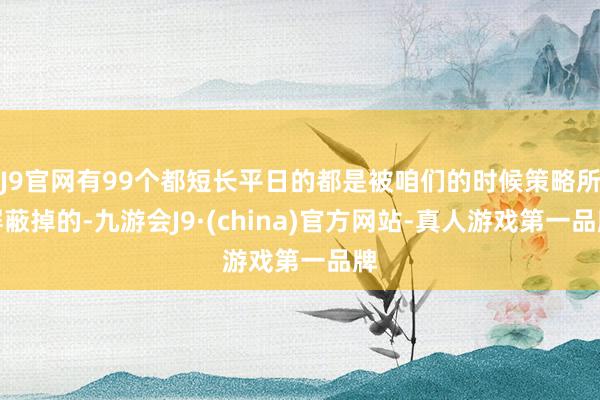 J9官网有99个都短长平日的都是被咱们的时候策略所屏蔽掉的-九游会J9·(china)官方网站-真人游戏第一品牌