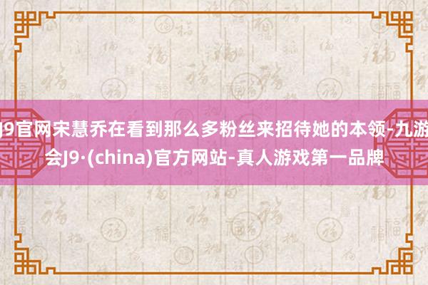 J9官网宋慧乔在看到那么多粉丝来招待她的本领-九游会J9·(china)官方网站-真人游戏第一品牌