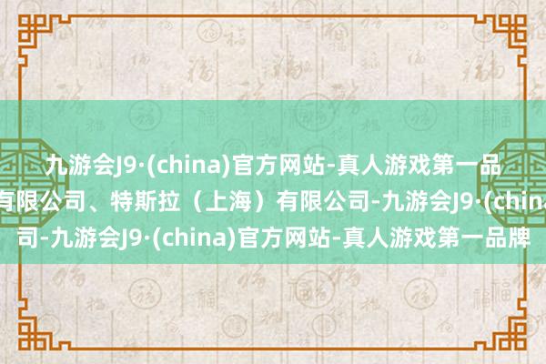 九游会J9·(china)官方网站-真人游戏第一品牌特斯拉汽车（北京）有限公司、特斯拉（上海）有限公司-九游会J9·(china)官方网站-真人游戏第一品牌