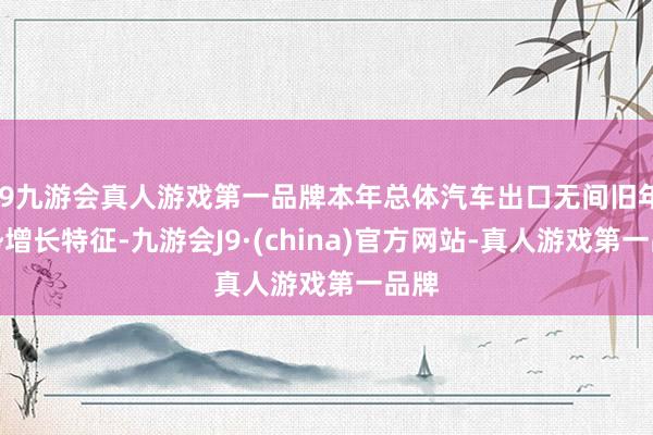 j9九游会真人游戏第一品牌本年总体汽车出口无间旧年强势增长特征-九游会J9·(china)官方网站-真人游戏第一品牌