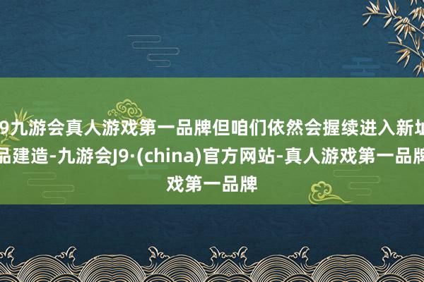 j9九游会真人游戏第一品牌但咱们依然会握续进入新址品建造-九游会J9·(china)官方网站-真人游戏第一品牌