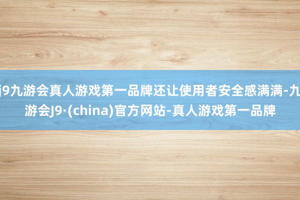 j9九游会真人游戏第一品牌还让使用者安全感满满-九游会J9·(china)官方网站-真人游戏第一品牌