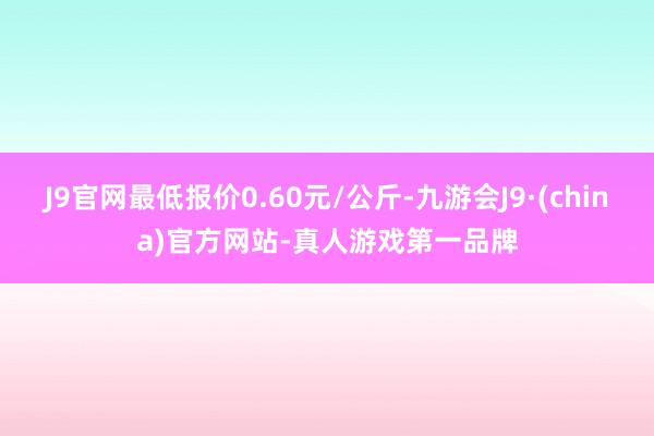 J9官网最低报价0.60元/公斤-九游会J9·(china)官方网站-真人游戏第一品牌