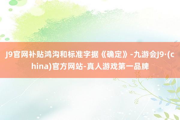 J9官网补贴鸿沟和标准字据《确定》-九游会J9·(china)官方网站-真人游戏第一品牌