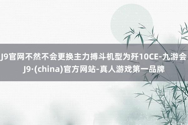 J9官网不然不会更换主力搏斗机型为歼10CE-九游会J9·(china)官方网站-真人游戏第一品牌