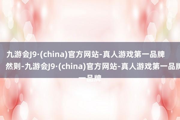 九游会J9·(china)官方网站-真人游戏第一品牌        然则-九游会J9·(china)官方网站-真人游戏第一品牌