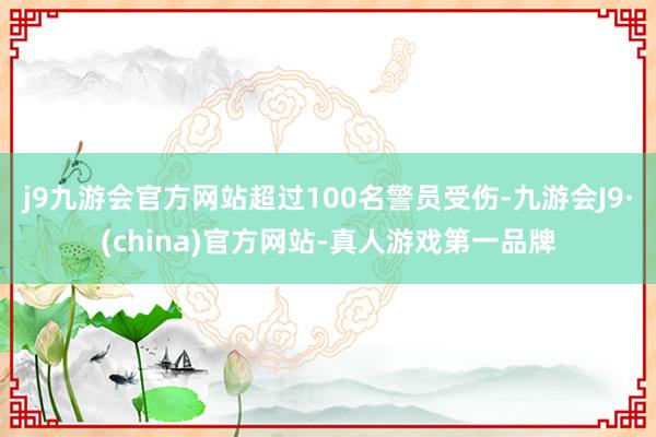 j9九游会官方网站超过100名警员受伤-九游会J9·(china)官方网站-真人游戏第一品牌