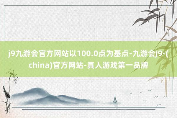 j9九游会官方网站以100.0点为基点-九游会J9·(china)官方网站-真人游戏第一品牌