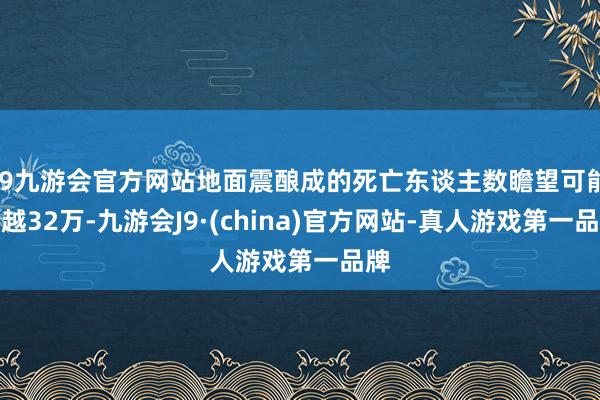 j9九游会官方网站地面震酿成的死亡东谈主数瞻望可能跨越32万-九游会J9·(china)官方网站-真人游戏第一品牌