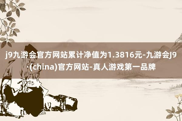 j9九游会官方网站累计净值为1.3816元-九游会J9·(china)官方网站-真人游戏第一品牌