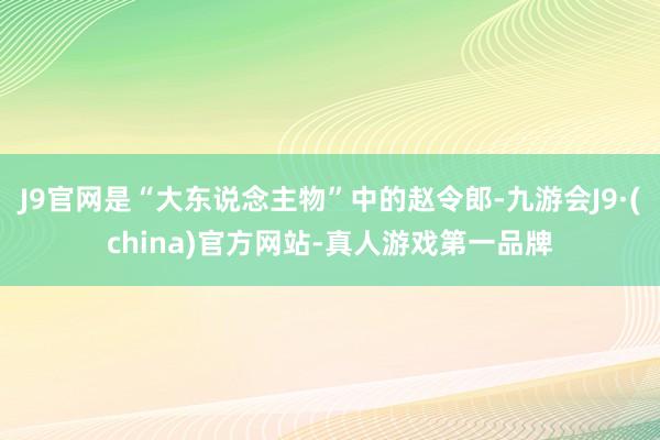 J9官网是“大东说念主物”中的赵令郎-九游会J9·(china)官方网站-真人游戏第一品牌