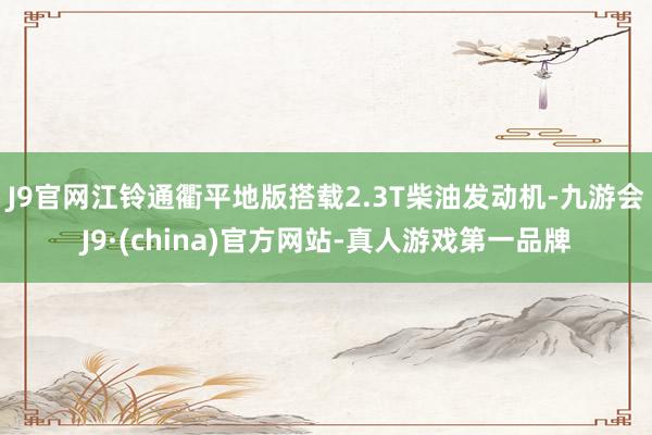 J9官网江铃通衢平地版搭载2.3T柴油发动机-九游会J9·(china)官方网站-真人游戏第一品牌