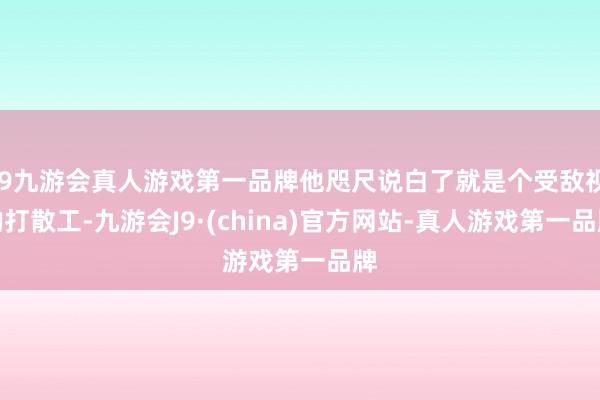 j9九游会真人游戏第一品牌他咫尺说白了就是个受敌视的打散工-九游会J9·(china)官方网站-真人游戏第一品牌