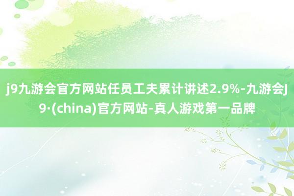 j9九游会官方网站任员工夫累计讲述2.9%-九游会J9·(china)官方网站-真人游戏第一品牌