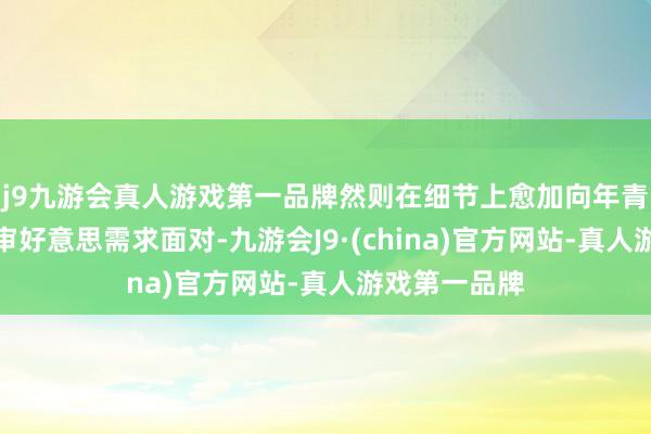 j9九游会真人游戏第一品牌然则在细节上愈加向年青东说念主的审好意思需求面对-九游会J9·(china)官方网站-真人游戏第一品牌