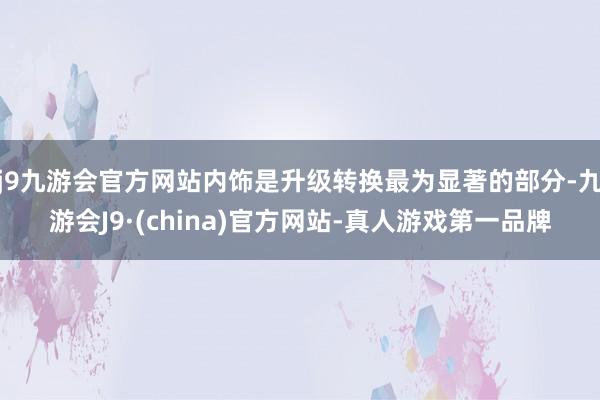 j9九游会官方网站内饰是升级转换最为显著的部分-九游会J9·(china)官方网站-真人游戏第一品牌