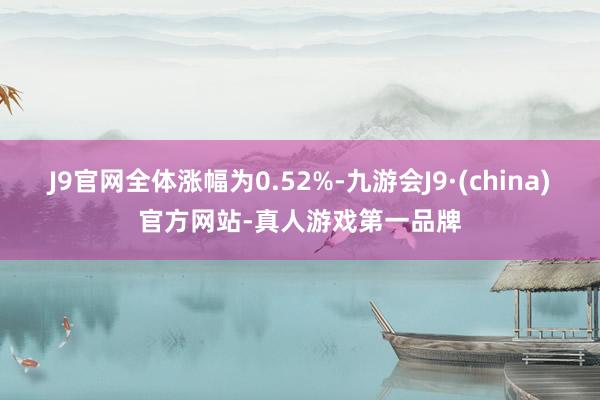 J9官网全体涨幅为0.52%-九游会J9·(china)官方网站-真人游戏第一品牌