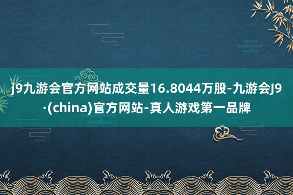 j9九游会官方网站成交量16.8044万股-九游会J9·(china)官方网站-真人游戏第一品牌