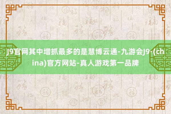 J9官网其中增抓最多的是慧博云通-九游会J9·(china)官方网站-真人游戏第一品牌