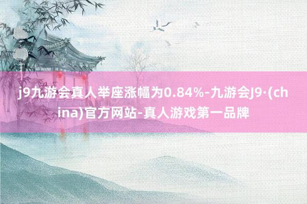 j9九游会真人举座涨幅为0.84%-九游会J9·(china)官方网站-真人游戏第一品牌