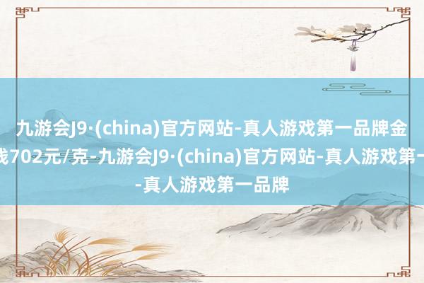 九游会J9·(china)官方网站-真人游戏第一品牌金条价钱702元/克-九游会J9·(china)官方网站-真人游戏第一品牌