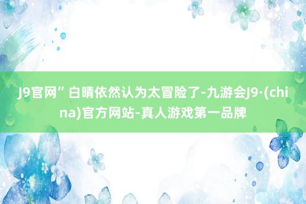 J9官网”白晴依然认为太冒险了-九游会J9·(china)官方网站-真人游戏第一品牌