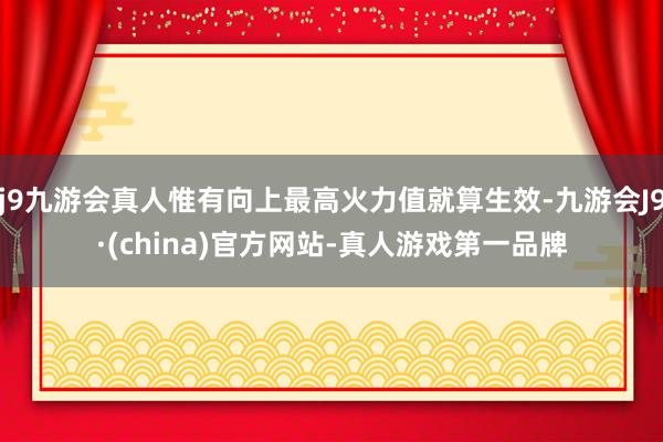 j9九游会真人惟有向上最高火力值就算生效-九游会J9·(china)官方网站-真人游戏第一品牌