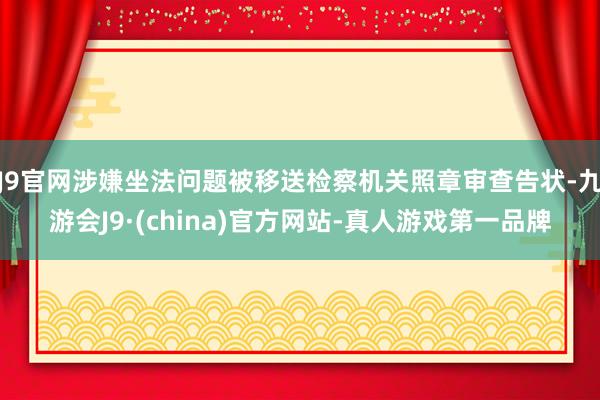 J9官网涉嫌坐法问题被移送检察机关照章审查告状-九游会J9·(china)官方网站-真人游戏第一品牌