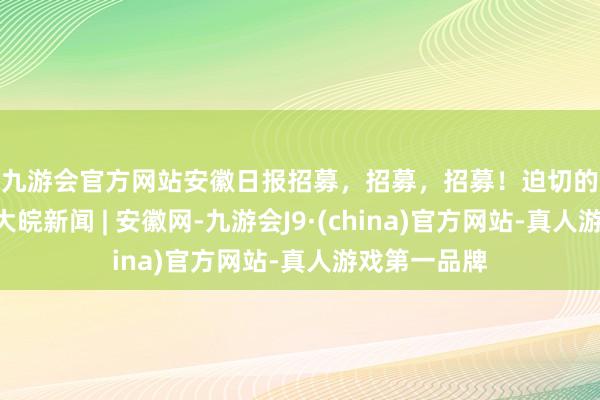 j9九游会官方网站安徽日报招募，招募，招募！迫切的事情说三遍 _大皖新闻 | 安徽网-九游会J9·(china)官方网站-真人游戏第一品牌