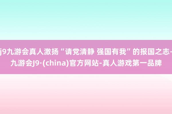 j9九游会真人激扬“请党清静 强国有我”的报国之志-九游会J9·(china)官方网站-真人游戏第一品牌