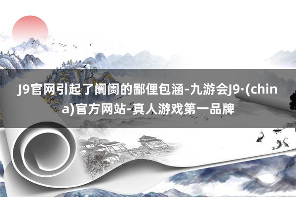 J9官网引起了阛阓的鄙俚包涵-九游会J9·(china)官方网站-真人游戏第一品牌