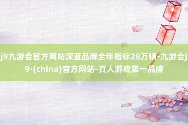 j9九游会官方网站深蓝品牌全年指标28万辆-九游会J9·(china)官方网站-真人游戏第一品牌