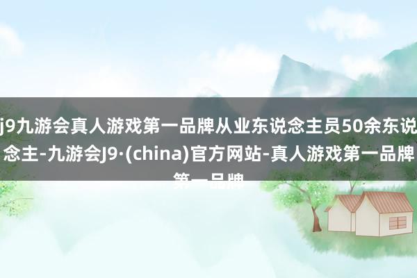 j9九游会真人游戏第一品牌从业东说念主员50余东说念主-九游会J9·(china)官方网站-真人游戏第一品牌