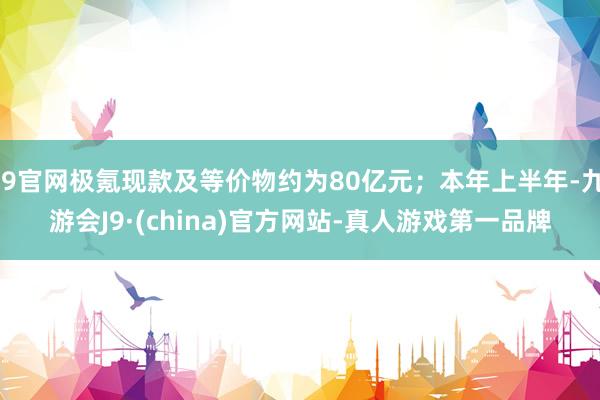 J9官网极氪现款及等价物约为80亿元；本年上半年-九游会J9·(china)官方网站-真人游戏第一品牌