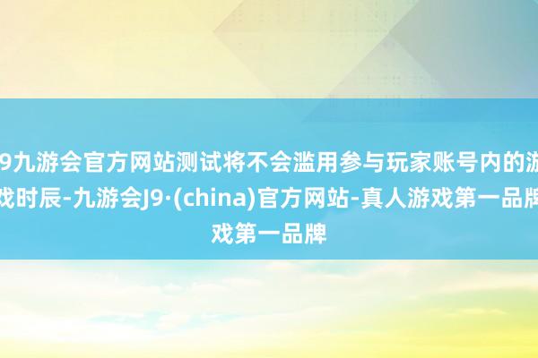 j9九游会官方网站测试将不会滥用参与玩家账号内的游戏时辰-九游会J9·(china)官方网站-真人游戏第一品牌