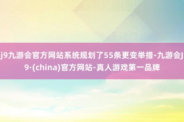 j9九游会官方网站系统规划了55条更变举措-九游会J9·(china)官方网站-真人游戏第一品牌